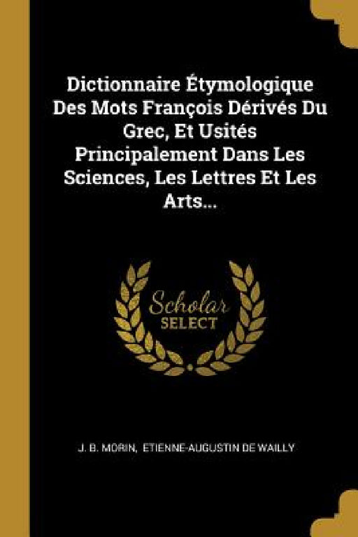 Dictionnaire Étymologique Des Mots François Dérivés Du Grec, Et Usités Principalement Dans Les Sciences, Les Lettres Et Les Arts... by J. B. Morin, Etienne-Augustin de Wailly