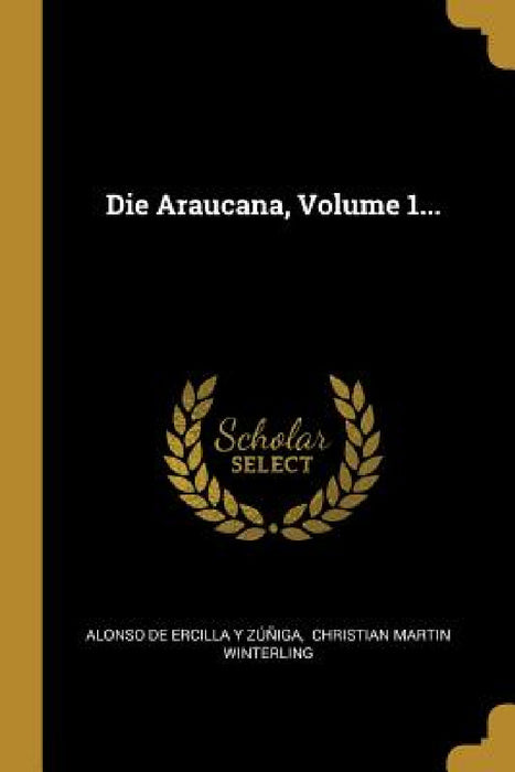 Die Araucana, Volume 1... by Alonso de Ercilla Y Zúñiga, Christian Martin Winterling