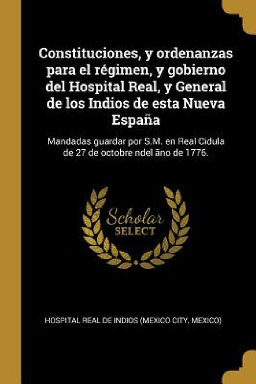 Constituciones, y ordenanzas para el régimen, y gobierno del Hospital Real, y General de los Indios de esta Nueva España: Mandadas guardar por S.M. en by Me Hospital Real De Indios (Mexico City