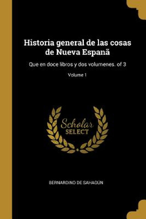 Historia general de las cosas de Nueva Espanã: Que en doce libros y dos volumenes. of 3; Volume 1 by Bernardino de Sahagún