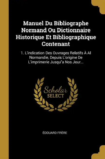Manuel Du Bibliographe Normand Ou Dictionnaire Historique Et Bibliographique Contenant: 1. L'indication Des Ouvrages Relatifs À Al Normandie, Depuis L by Édouard Frère