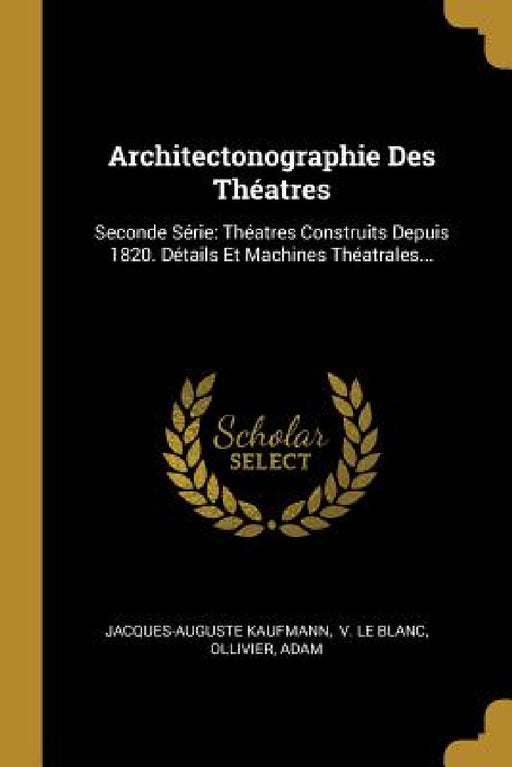 Architectonographie Des Théatres: Seconde Série: Théatres Construits Depuis 1820. Détails Et Machines Théatrales... by Jacques-Auguste Kaufmann, V. Le Blanc, Ollivier