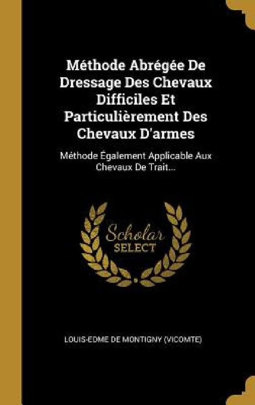 Méthode Abrégée De Dressage Des Chevaux Difficiles Et Particulièrement Des Chevaux D'armes: Méthode Également Applicable Aux Chevaux De Trait... by Louis-Edme de Montigny (Vicomte)