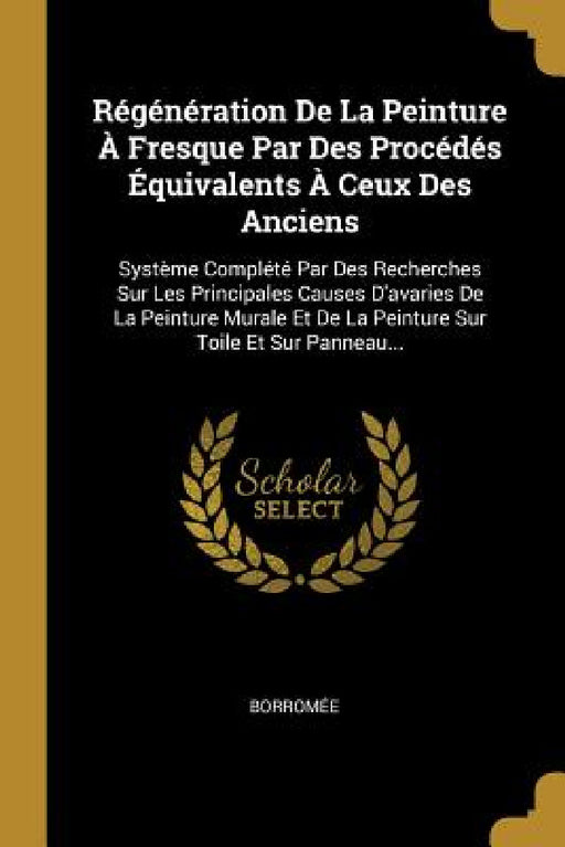 Régénération De La Peinture À Fresque Par Des Procédés Équivalents À Ceux Des Anciens: Système Complété Par Des Recherches Sur Les Principales Causes by Borromée