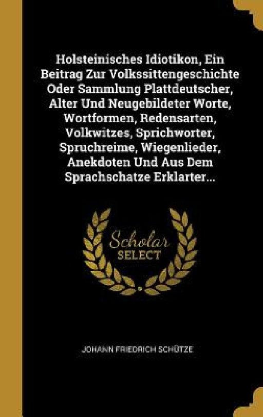 Holsteinisches Idiotikon, Ein Beitrag Zur Volkssittengeschichte Oder Sammlung Plattdeutscher, Alter Und Neugebildeter Worte, Wortformen, Redensarten, by Johann Friedrich Schütze