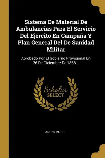 Sistema De Material De Ambulancias Para El Servicio Del Ejército En Campaña Y Plan General Del De Sanidad Militar: Aprobado Por El Gobierno Provisiona by Anonymous