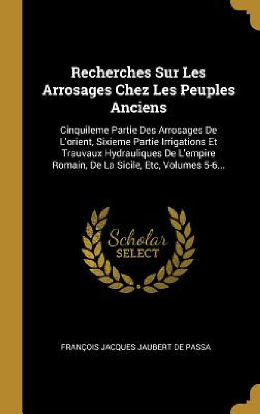 Recherches Sur Les Arrosages Chez Les Peuples Anciens: Cinquileme Partie Des Arrosages De L'orient, Sixieme Partie Irrigations Et Trauvaux Hydraulique by François Jacques Jaubert de Passa
