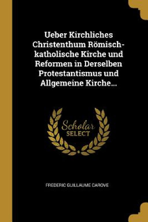 Ueber Kirchliches Christenthum Römisch-katholische Kirche und Reformen in Derselben Protestantismus und Allgemeine Kirche... by Frederic Guillaume Carove