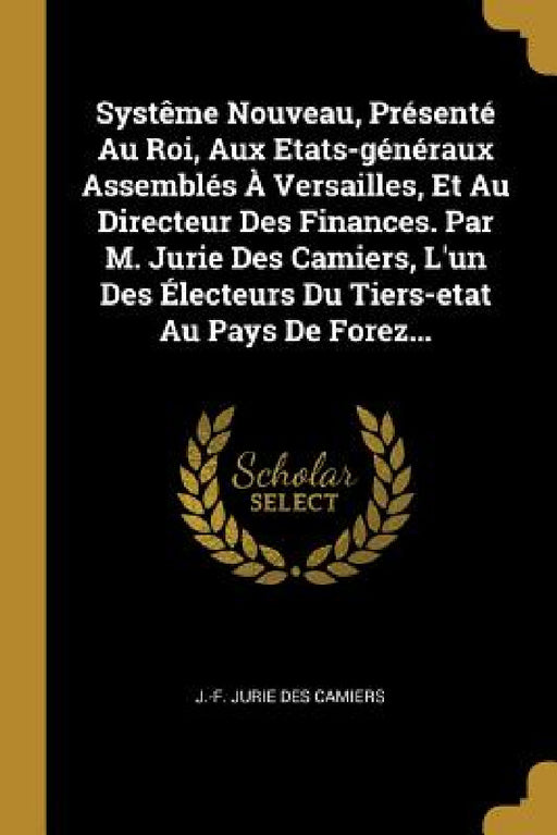 Systême Nouveau, Présenté Au Roi, Aux Etats-généraux Assemblés À Versailles, Et Au Directeur Des Finances. Par M. Jurie Des Camiers, L'un Des Électeur by J. -F Jurie Des Camiers