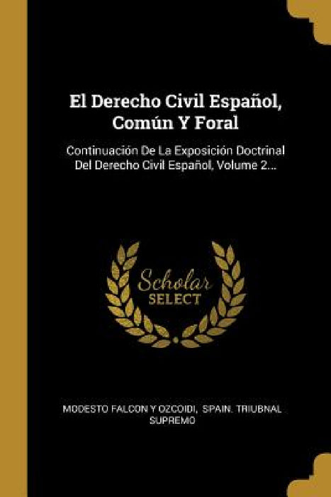 El Derecho Civil Español, Común Y Foral: Continuación De La Exposición Doctrinal Del Derecho Civil Español, Volume 2... by Modesto Falcon Y Ozcoidi, Spain Triubnal Supremo