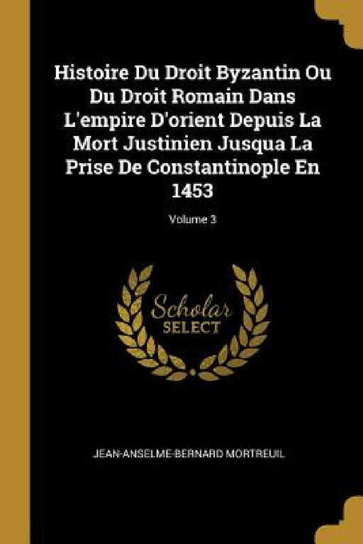 Histoire Du Droit Byzantin Ou Du Droit Romain Dans L'empire D'orient Depuis La Mort Justinien Jusqua La Prise De Constantinople En 1453; Volume 3 by Jean-Anselme-Bernard Mortreuil