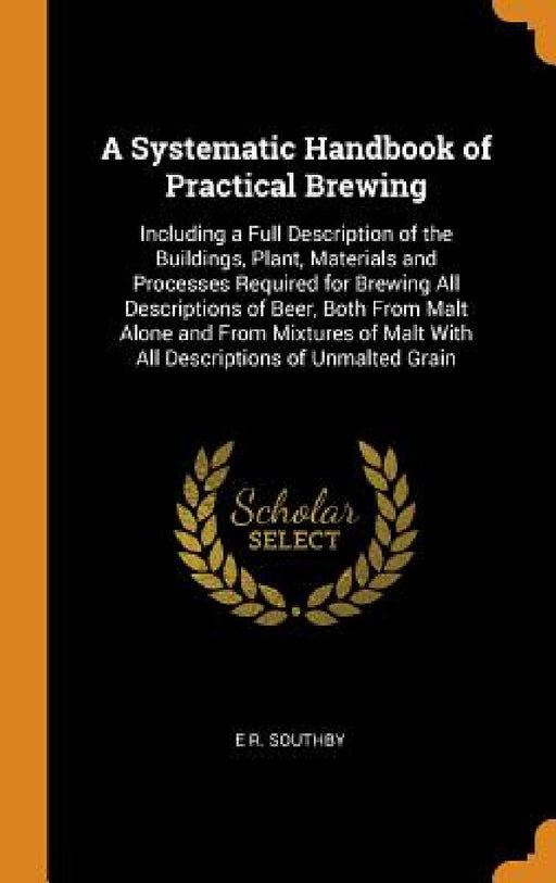 A Systematic Handbook of Practical Brewing: Including a Full Description of the Buildings, Plant, Materials and Processes Required for Brewing All Des by E. R. Southby