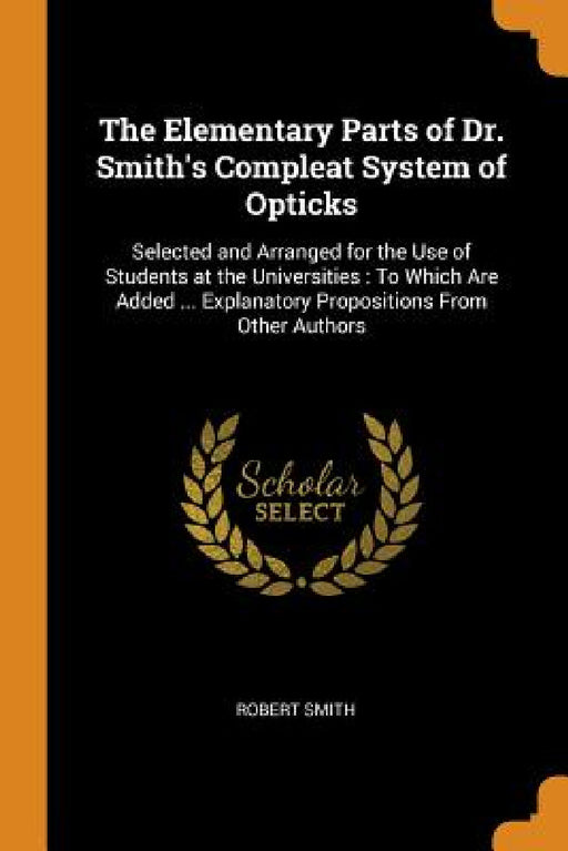 The Elementary Parts of Dr. Smith's Compleat System of Opticks: Selected and Arranged for the Use of Students at the Universities: To Which Are Added by Robert Smith