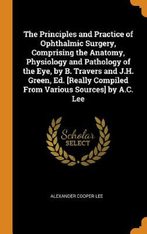 The Principles and Practice of Ophthalmic Surgery, Comprising the Anatomy, Physiology and Pathology of the Eye, by B. Travers and J.H. Green, Ed. [Rea by Alexander Cooper Lee