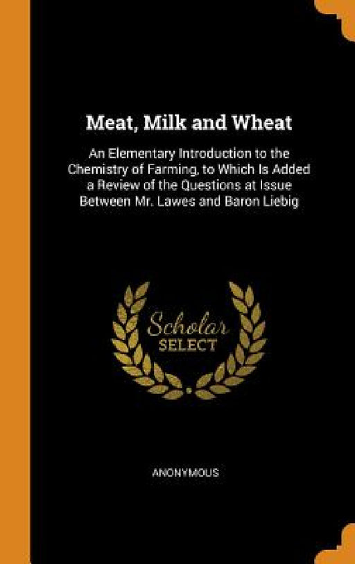 Meat, Milk and Wheat: An Elementary Introduction to the Chemistry of Farming, to Which Is Added a Review of the Questions at Issue Between M by Anonymous