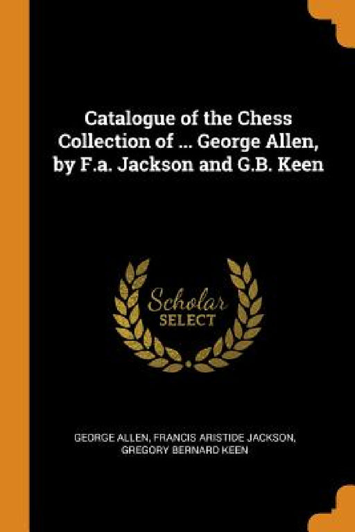 Catalogue of the Chess Collection of ... George Allen, by F.a. Jackson and G.B. Keen by George Allen, Francis Aristide Jackson, Gregory Bernard Keen