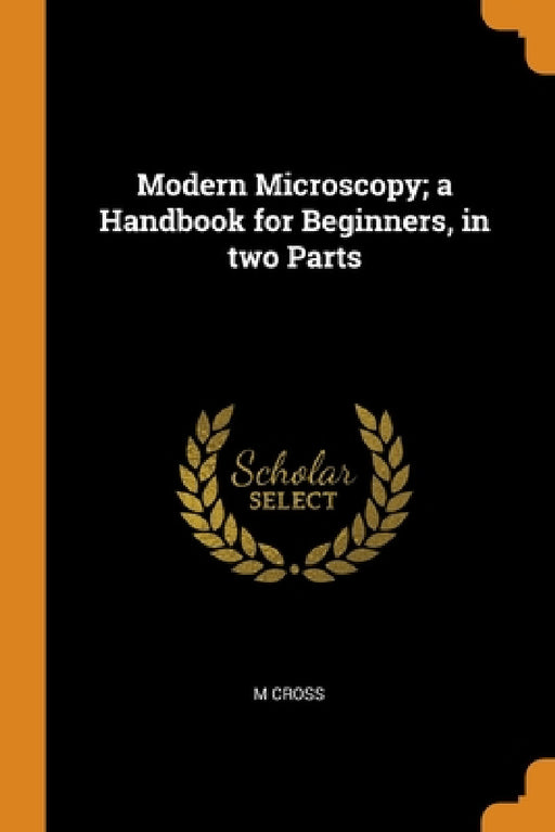 Modern Microscopy; a Handbook for Beginners, in two Parts by M. Cross