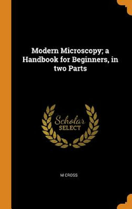 Modern Microscopy; a Handbook for Beginners, in two Parts by M. Cross
