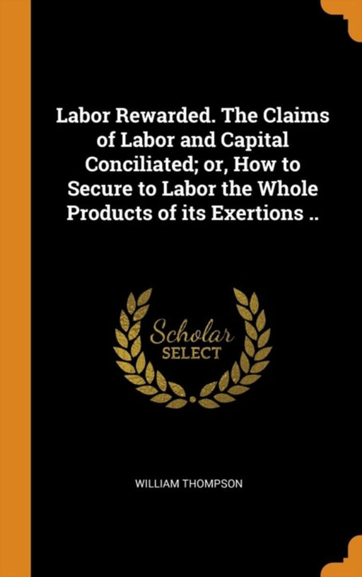 Labor Rewarded. the Claims of Labor and Capital Conciliated; Or, How to Secure to Labor the Whole P by Thompson, William