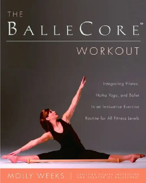 The BalleCore(R) Workout: Integrating Pilates, Hatha Yoga, and Ballet in an Innovative Exercise Routine for All Fitness Levels by Molly Weeks