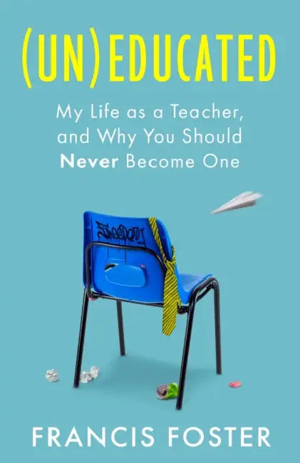 (Un)Educated: My Life as a Teacher, and Why You Should Never Become One by Francis Foster