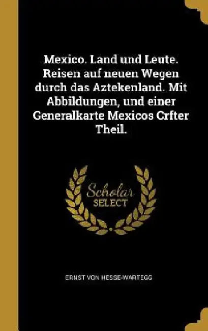Mexico. Land und Leute. Reisen auf neuen Wegen durch das Aztekenland. Mit Abbildungen, und einer Generalkarte Mexicos Crfter Theil. by Ernst Von Hesse-Wartegg