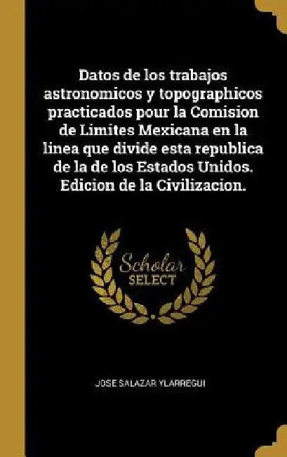 Datos de los trabajos astronomicos y topographicos practicados pour la Comision de Limites Mexicana en la linea que divide esta republica de la de los by José Salazar Ylarregui