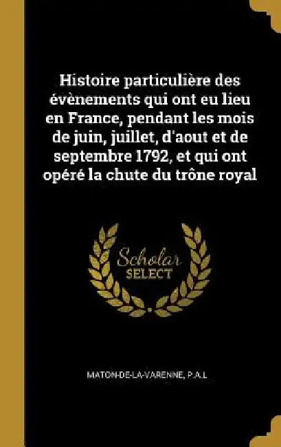 Histoire particulière des évènements qui ont eu lieu en France, pendant les mois de juin, juillet, d'aout et de septembre 1792, et qui ont opéré la ch by Pal Maton-De-La-Varenne