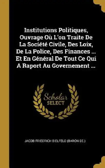 Institutions Politiques, Ouvrage Où L'on Traite De La Société Civile, Des Loix, De La Police, Des Finances ... Et En Général De Tout Ce Qui A Raport A by Jacob Friedrich Bielfeld (Barón de )