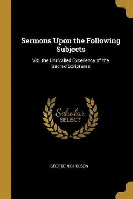 Sermons Upon the Following Subjects: Viz. the Unrivalled Excellency of the Sacred Scriptures by George Nicholson