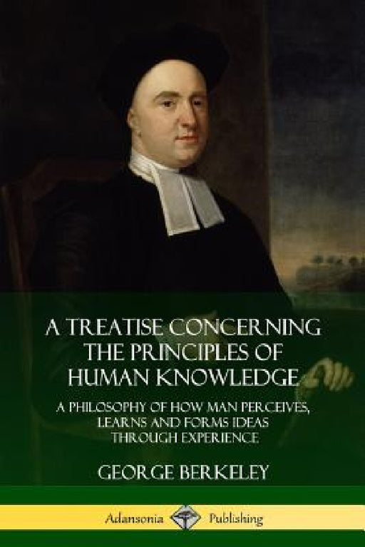 A Treatise Concerning the Principles of Human Knowledge: A Philosophy of How Man Perceives, Learns and Forms Ideas Through Experience by George Berkeley