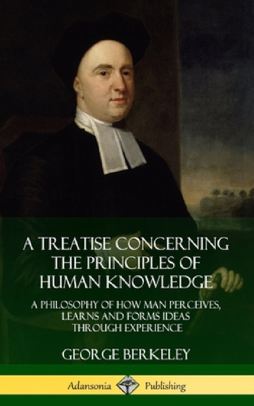 A Treatise Concerning the Principles of Human Knowledge: A Philosophy of How Man Perceives, Learns and Forms Ideas Through Experience (Hardcover) by George Berkeley