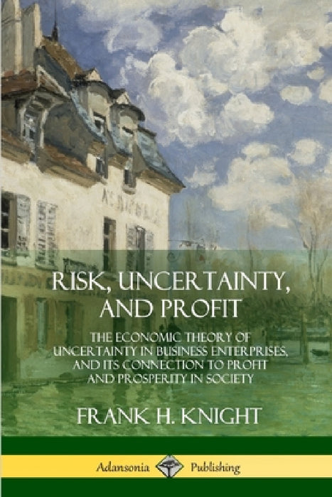 Risk, Uncertainty, and Profit: The Economic Theory of Uncertainty in Business Enterprise, and its Connection to Profit and Prosperity in Society by Frank H. Knight