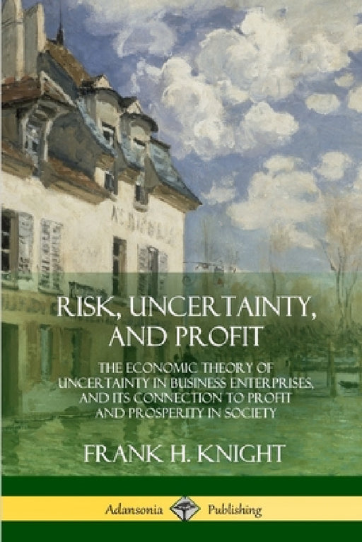 Risk, Uncertainty, and Profit: The Economic Theory of Uncertainty in Business Enterprise, and its Connection to Profit and Prosperity in Society by Frank H. Knight