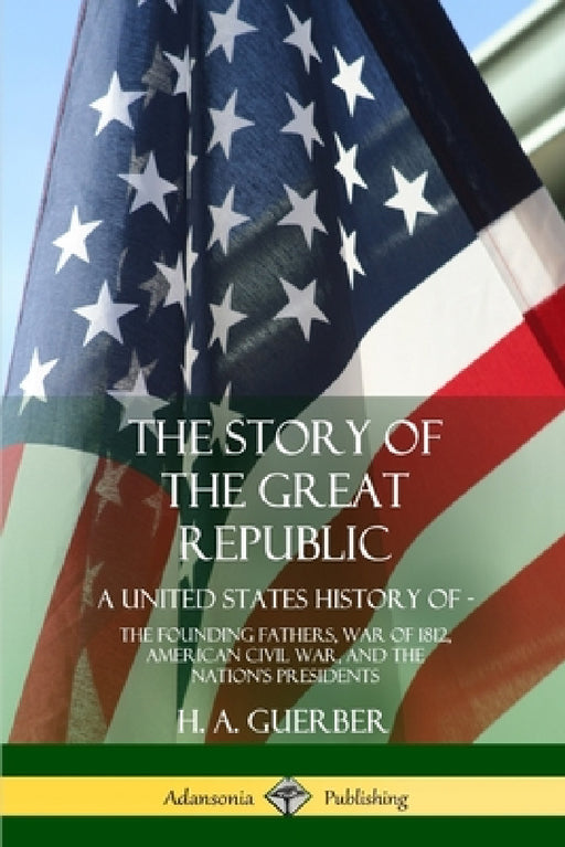The Story of the Great Republic: A United States History of; The Founding Fathers, War of 1812, American Civil War, and the Nation's Presidents by H. a. Guerber