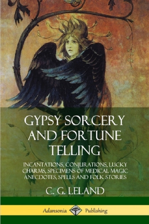 Gypsy Sorcery and Fortune Telling: Incantations, Conjurations, Lucky Charms, Specimens of Medical Magic Anecdotes, Spells and Folk Stories by C. G. Leland