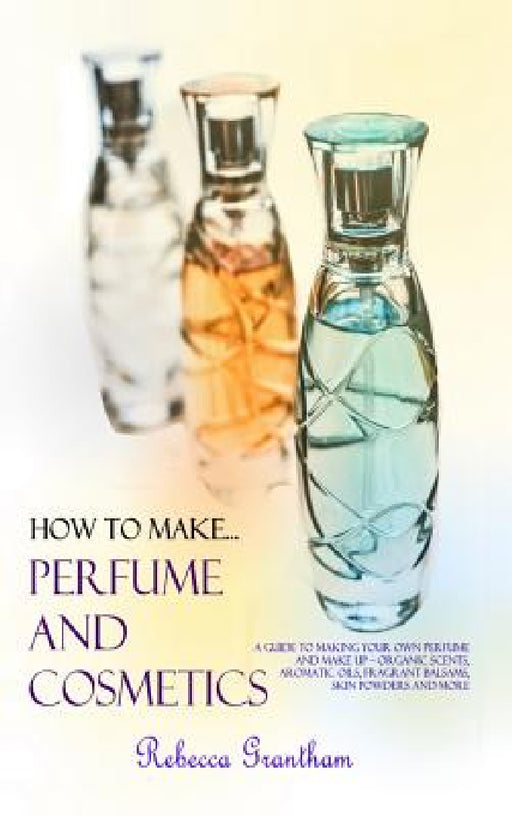 How to Make Perfumes and Cosmetics: A Guide to Making Your Own Perfume and Make up - Organic Scents, Aromatic Oils, Fragrant Balsams, Skin Powders and by Rebecca Grantham