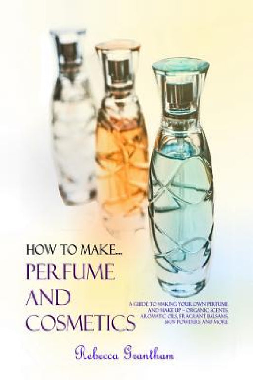 How to Make Perfumes and Cosmetics: A Guide to Making Your Own Perfume and Make up - Organic Scents, Aromatic Oils, Fragrant Balsams, Skin Powders and by Rebecca Grantham