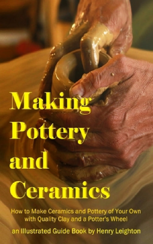 Making Pottery and Ceramics: How to Make Ceramics and Pottery of Your Own with Quality Clay and a Potter's Wheel, an Illustrated Guide Book (Hardcover by Henry Leighton