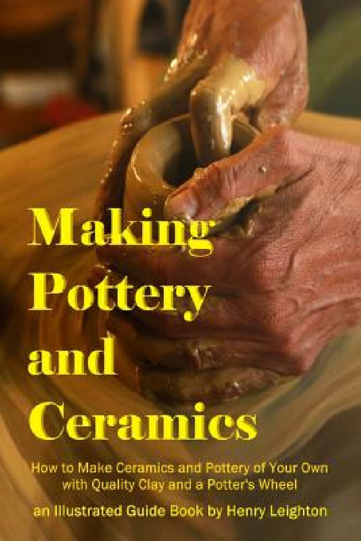 Making Pottery and Ceramics: How to Make Ceramics and Pottery of Your Own with Quality Clay and a Potter's Wheel, an Illustrated Guide Book by Henry Leighton