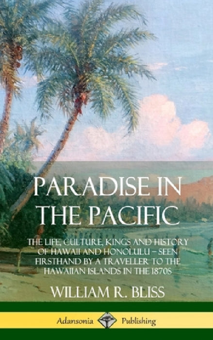Paradise in the Pacific: The Life, Culture, Kings and History of Hawaii and Honolulu, Seen Firsthand by a Traveller to the Hawaiian Islands in the 187 by William R. Bliss