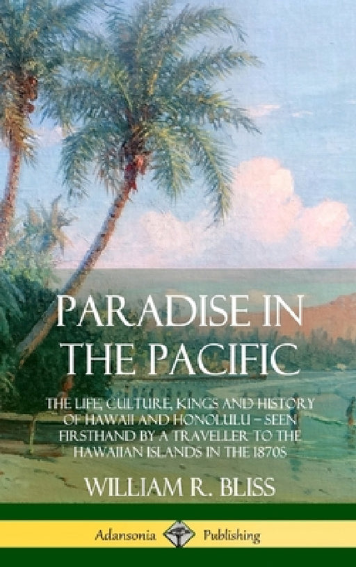 Paradise in the Pacific: The Life, Culture, Kings and History of Hawaii and Honolulu, Seen Firsthand by a Traveller to the Hawaiian Islands in the 187 by William R. Bliss