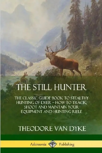 The Still Hunter: The Classic Guide Book to Stealthy Hunting of Deer; How to Track, Shoot and Maintain Your Equipment and Hunting Rifle by Theodore Van Dyke
