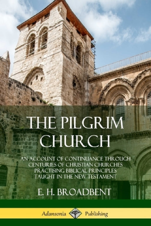 The Pilgrim Church: An Account of Continuance Through Centuries of Christian Churches Practising Biblical Principles Taught in the New Testament by E. H. Broadbent