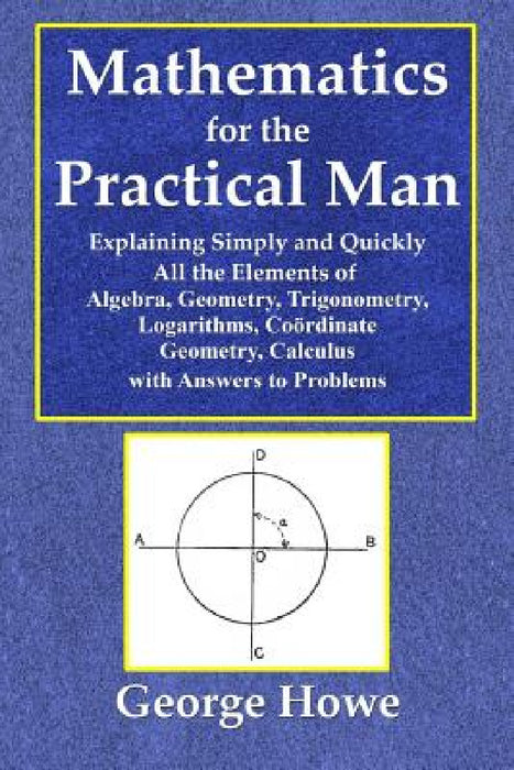 Mathematics for the Practical Man - Explaining Simply and Quickly All the Elements of Algebra, Geometry, Trigonometry, Logarithms, Coördinate Ge by George Howe