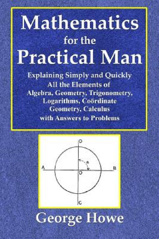 Mathematics for the Practical Man - Explaining Simply and Quickly All the Elements of Algebra, Geometry, Trigonometry, Logarithms, Coördinate Ge by George Howe