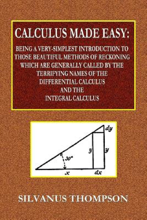 Calculus Made Easy - Being a Very-Simplest Introduction to Those Beautiful Methods of Reckoning Which Are Generally Called by the TERRIFYING NAMES of by Silvanus Phillips Thompson