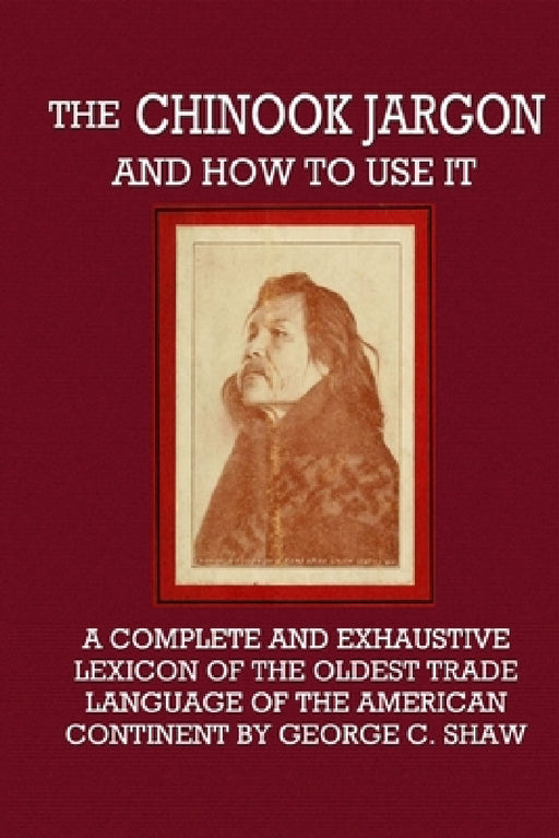 The Chinook Jargon and How to Use It - A Complete and Exhaustive Lexicon of the Oldest Trade Language of the American Continent by George C. Shaw