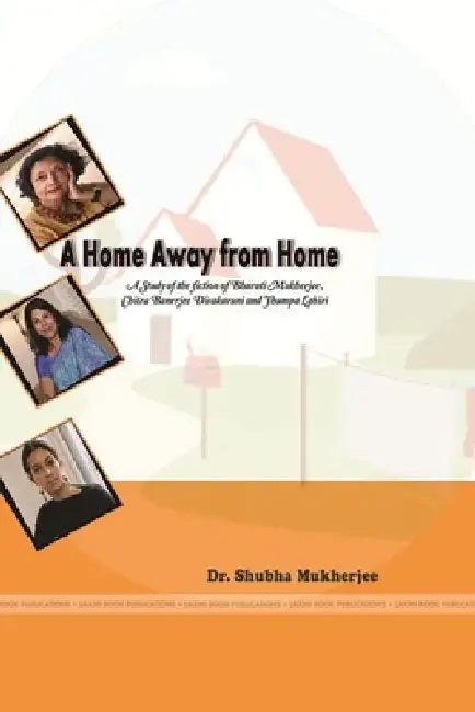 A Home Away from Home A Study in the fiction of Bharati Mukherjee, Chitra Banerjee Divakaruni and Jhumpa Lahiri by Shubha Mukherjee