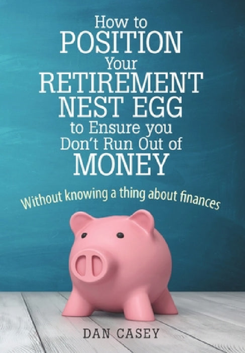 How to Position Your Retirement Nest Egg to Ensure you Don't Run Out of Money: Without knowing a thing about finances by Dan Casey